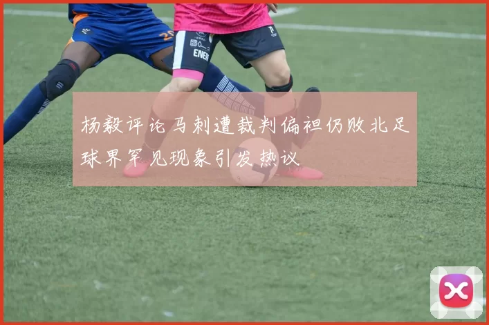 杨毅评论马刺遭裁判偏袒仍败北足球界罕见现象引发热议