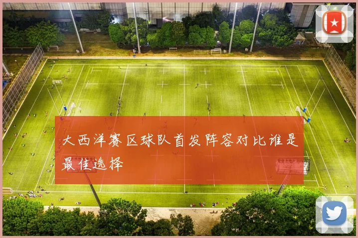 大西洋赛区球队首发阵容对比谁是最佳选择