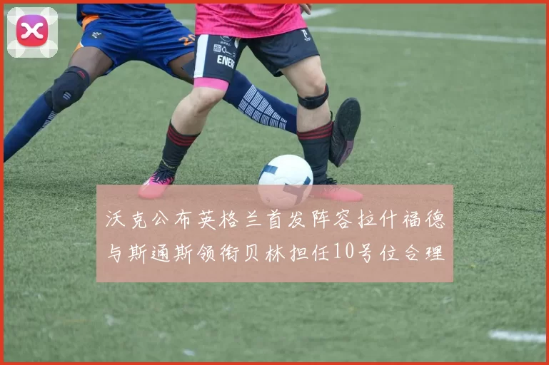 沃克公布英格兰首发阵容拉什福德与斯通斯领衔贝林担任10号位合理性分析