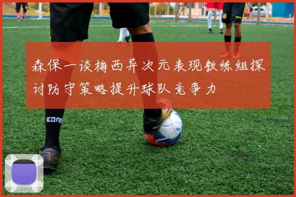 森保一谈梅西异次元表现教练组探讨防守策略提升球队竞争力