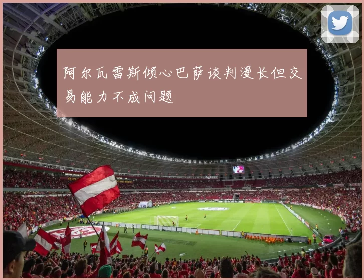 阿尔瓦雷斯倾心巴萨谈判漫长但交易能力不成问题