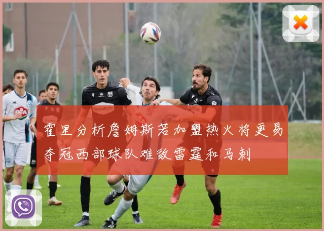 霍里分析詹姆斯若加盟热火将更易夺冠西部球队难敌雷霆和马刺