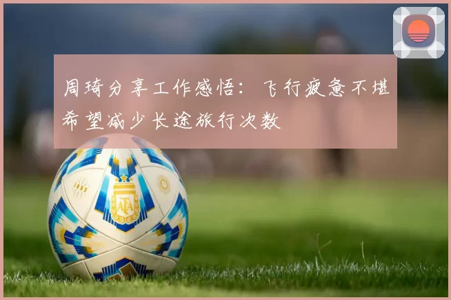周琦分享工作感悟：飞行疲惫不堪希望减少长途旅行次数